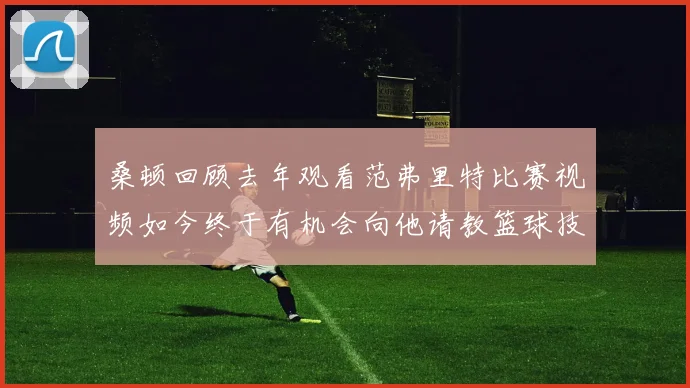 桑顿回顾去年观看范弗里特比赛视频如今终于有机会向他请教篮球技巧