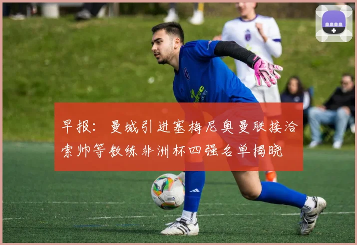 早报：曼城引进塞梅尼奥曼联接洽索帅等教练非洲杯四强名单揭晓