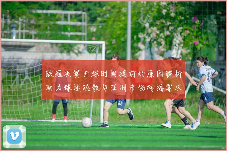 欧冠决赛开球时间提前的原因解析助力球迷疏散与亚洲市场转播需求