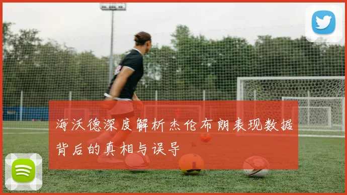 海沃德深度解析杰伦布朗表现数据背后的真相与误导