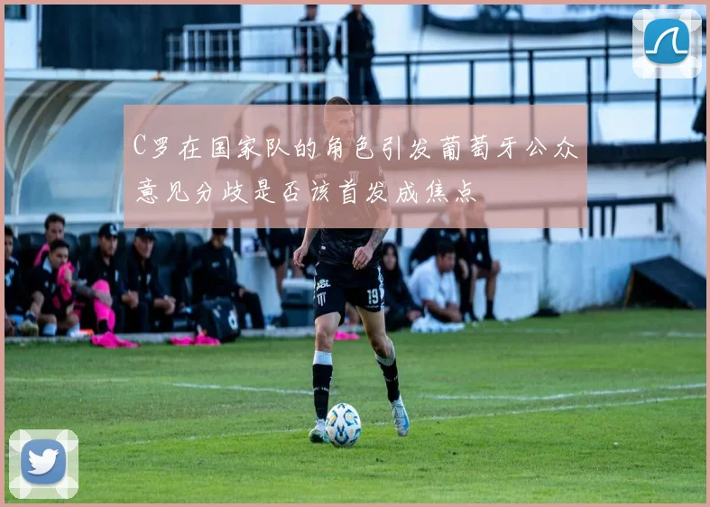 C罗在国家队的角色引发葡萄牙公众意见分歧是否该首发成焦点