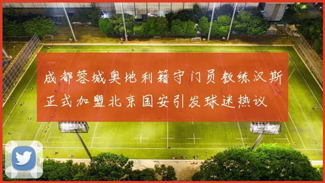 成都蓉城奥地利籍守门员教练汉斯正式加盟北京国安引发球迷热议