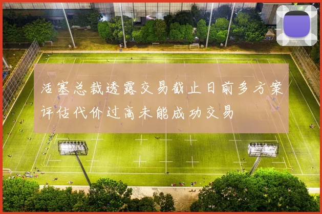 活塞总裁透露交易截止日前多方案评估代价过高未能成功交易