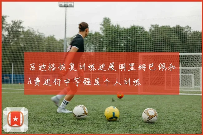 吕迪格恢复训练进展明显姆巴佩和A费进行中等强度个人训练