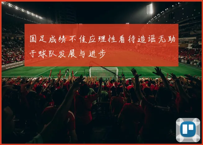 国足成绩不佳应理性看待造谣无助于球队发展与进步
