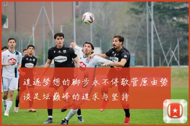 追逐梦想的脚步永不停歇菅原由势谈足坛巅峰的追求与坚持