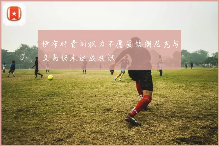 伊布对青训权力不愿妥协朗尼克与交易仍未达成共识