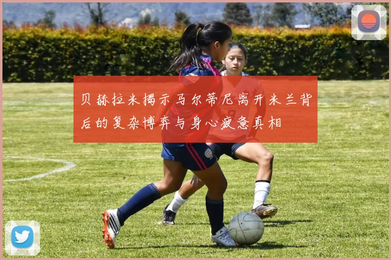 贝赫拉米揭示马尔蒂尼离开米兰背后的复杂博弈与身心疲惫真相