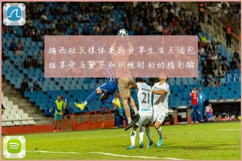 梅西社交媒体更新分享生活点滴包括享受马黛茶和训练时刻的精彩瞬间