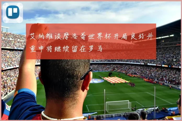 艾纳维谈摩洛哥世界杯开局良好并重申将继续留在罗马