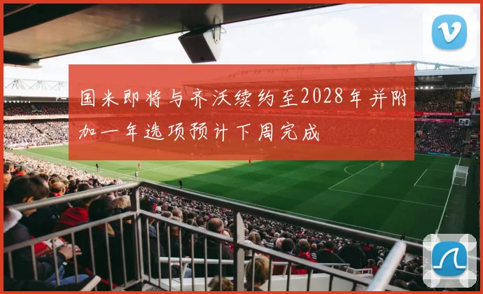 国米即将与齐沃续约至2028年并附加一年选项预计下周完成