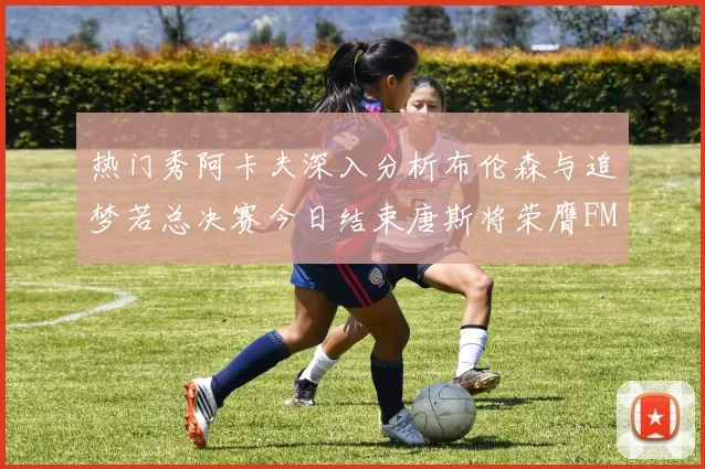 热门秀阿卡夫深入分析布伦森与追梦若总决赛今日结束唐斯将荣膺FMVP
