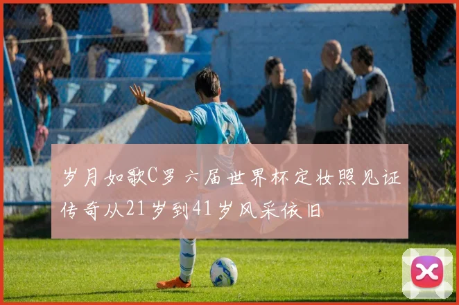 岁月如歌C罗六届世界杯定妆照见证传奇从21岁到41岁风采依旧