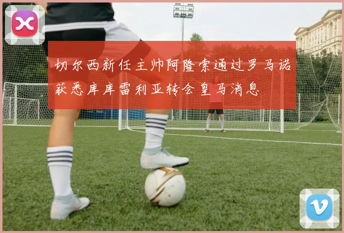 切尔西新任主帅阿隆索通过罗马诺获悉库库雷利亚转会皇马消息