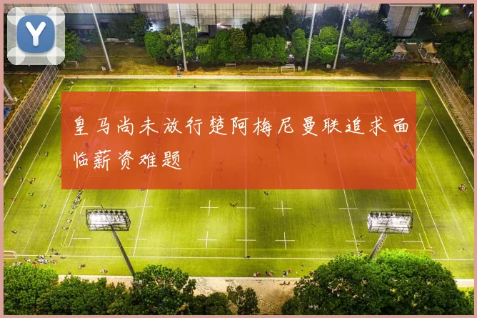 皇马尚未放行楚阿梅尼曼联追求面临薪资难题