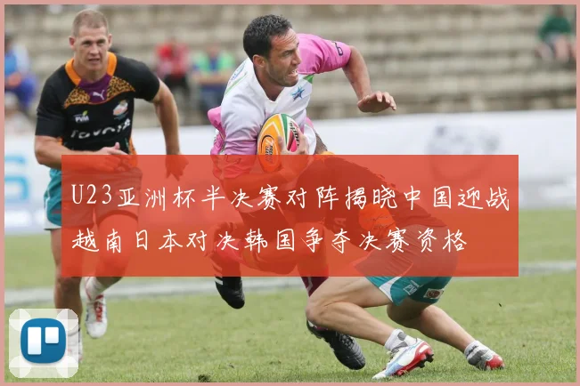 U23亚洲杯半决赛对阵揭晓中国迎战越南日本对决韩国争夺决赛资格