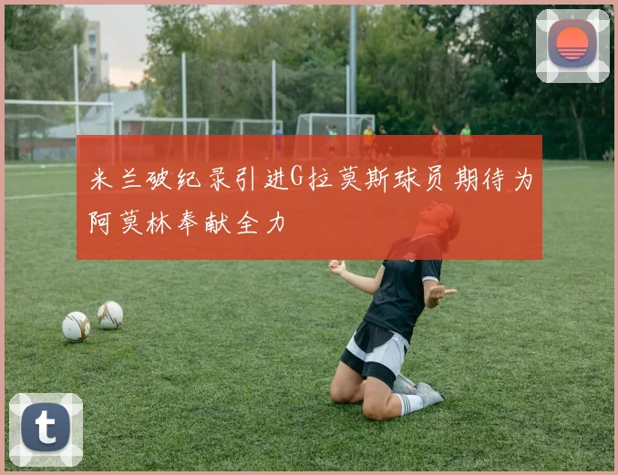 米兰破纪录引进G拉莫斯球员期待为阿莫林奉献全力