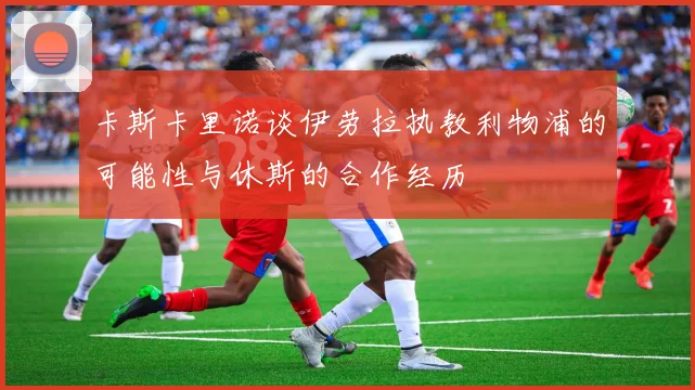 卡斯卡里诺谈伊劳拉执教利物浦的可能性与休斯的合作经历