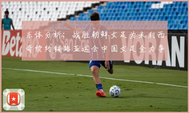 东体分析：战胜朝鲜女足为米利西奇续约铺路亚运会中国女足全力争金