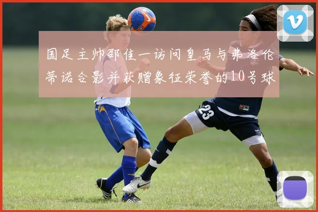 国足主帅邵佳一访问皇马与弗洛伦蒂诺合影并获赠象征荣誉的10号球衣